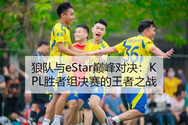 狼队与eStar巅峰对决：KPL胜者组决赛的王者之战