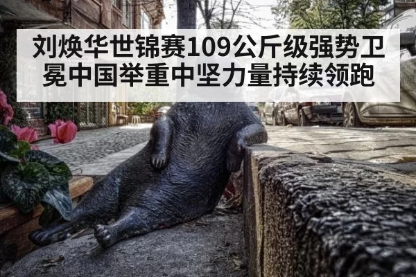刘焕华世锦赛109公斤级强势卫冕中国举重中坚力量持续领跑