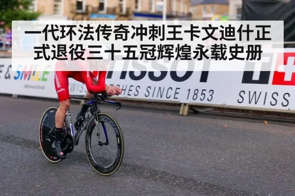 一代环法传奇冲刺王卡文迪什正式退役三十五冠辉煌永载史册