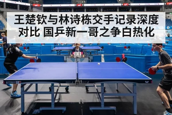 王楚钦与林诗栋交手记录深度对比 国乒新一哥之争白热化